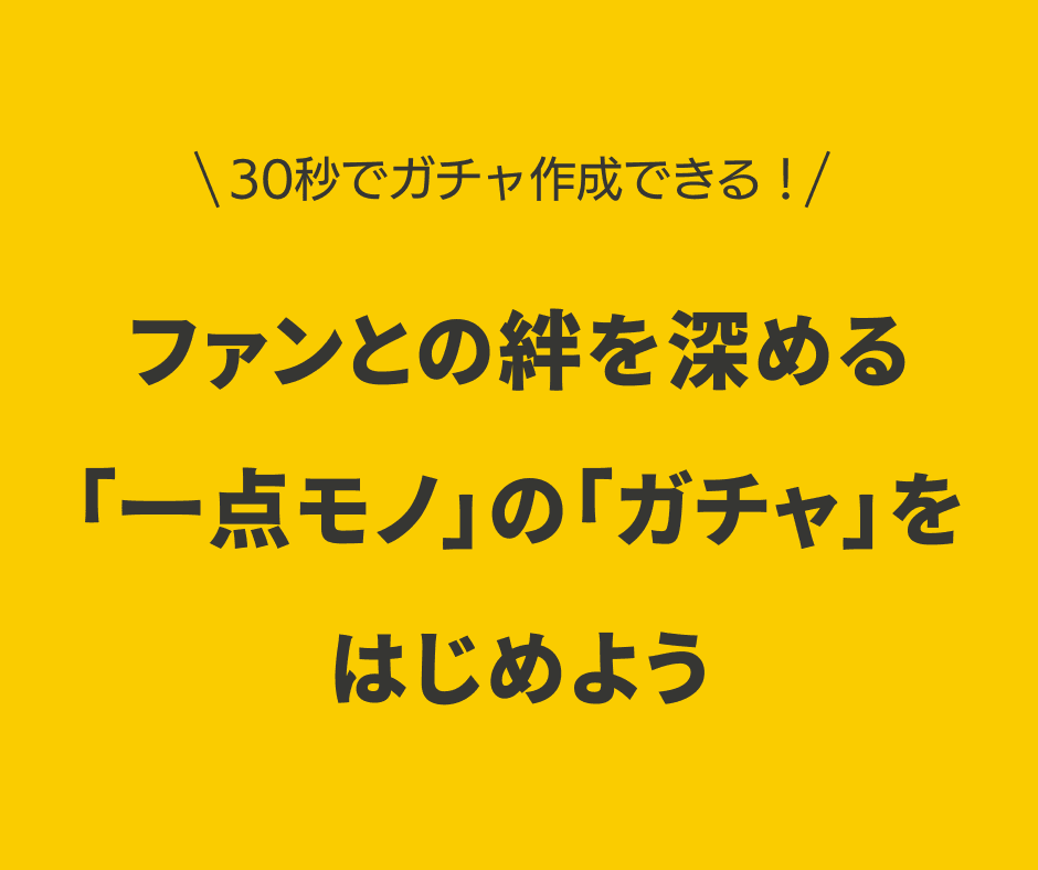 ファンとの絆を深める、特別な「一点モノ」の「ガチャ」をはじめよう。